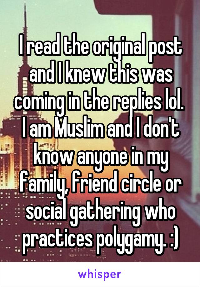 I read the original post and I knew this was coming in the replies lol. 
I am Muslim and I don't know anyone in my family, friend circle or social gathering who practices polygamy. :)