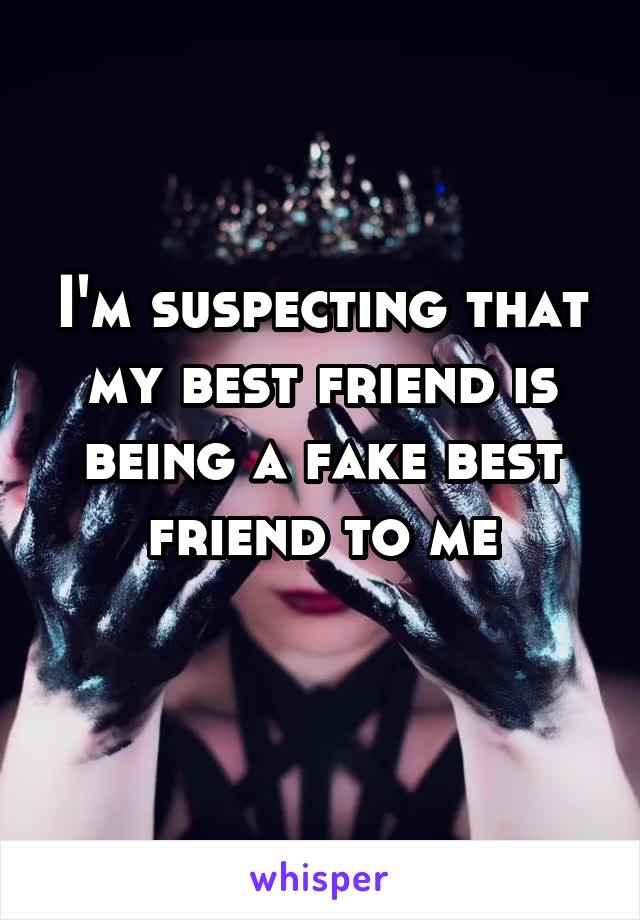 I'm suspecting that my best friend is being a fake best friend to me
