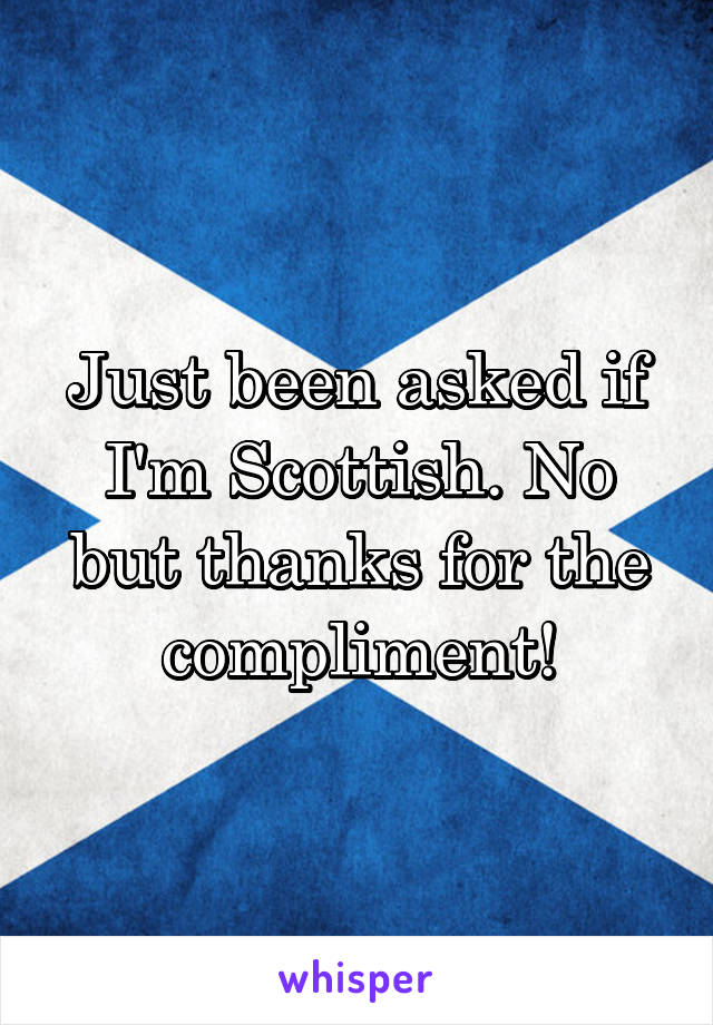 Just been asked if I'm Scottish. No but thanks for the compliment!