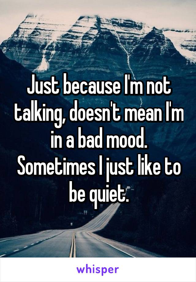 Just because I'm not talking, doesn't mean I'm in a bad mood. Sometimes I just like to be quiet.