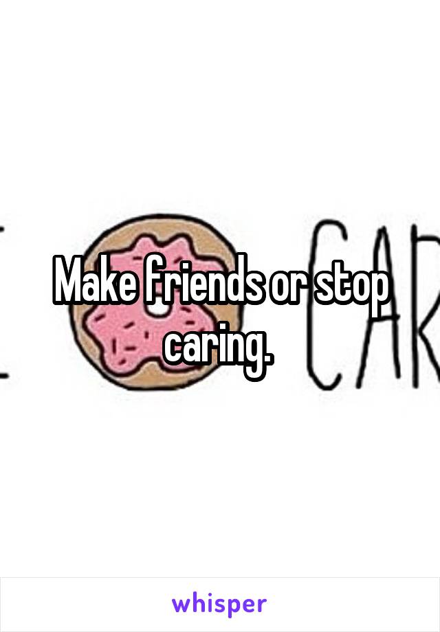 Make friends or stop caring. 