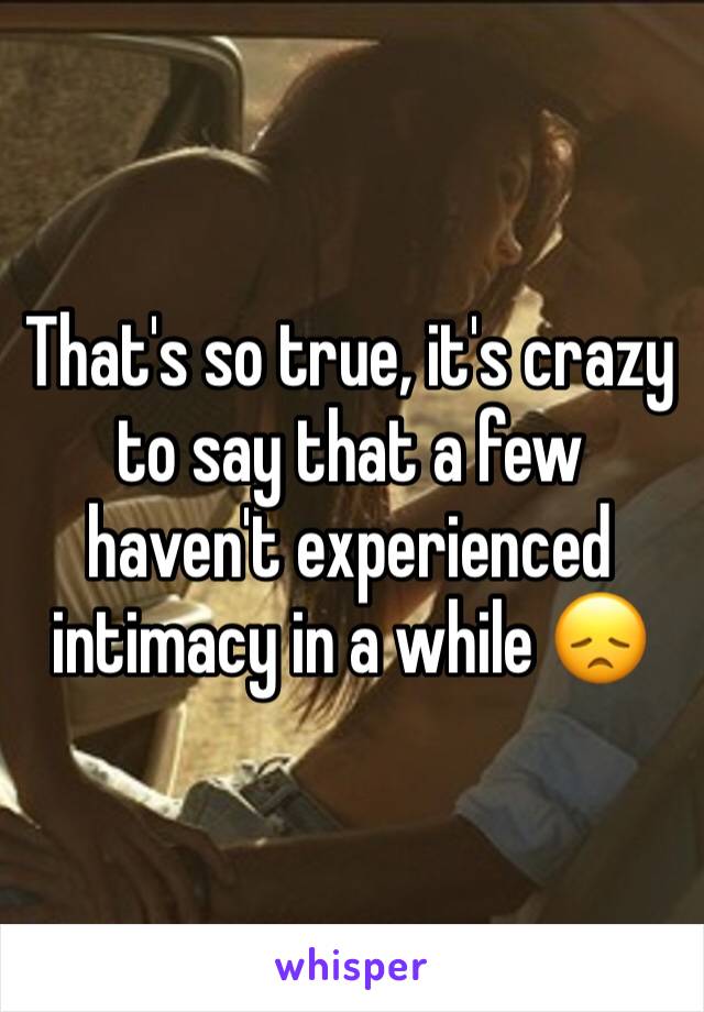 That's so true, it's crazy to say that a few haven't experienced intimacy in a while 😞