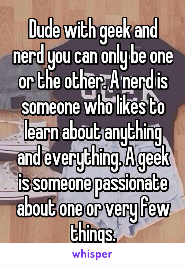 Dude with geek and nerd you can only be one or the other. A nerd is someone who likes to learn about anything and everything. A geek is someone passionate about one or very few things.