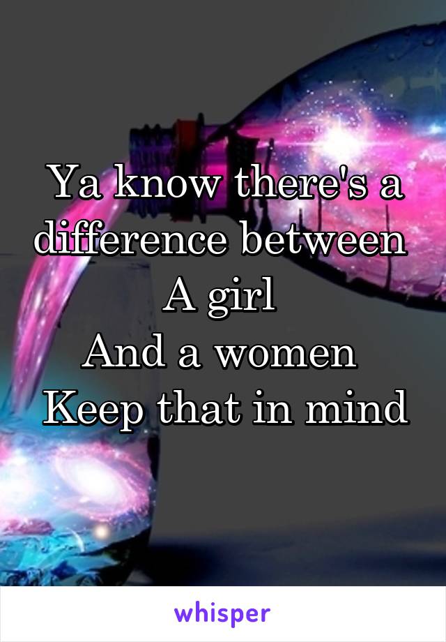 Ya know there's a difference between 
A girl 
And a women 
Keep that in mind 