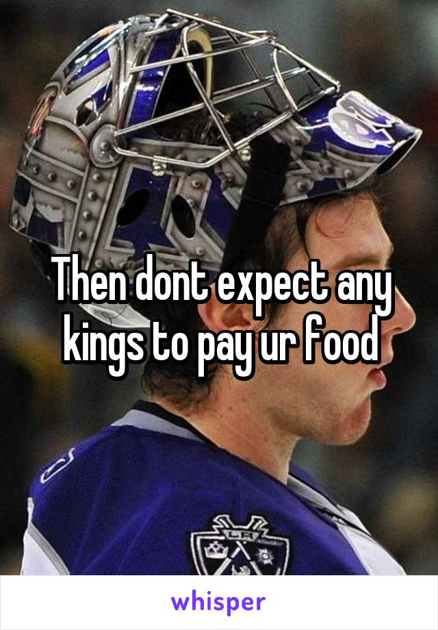 Then dont expect any kings to pay ur food