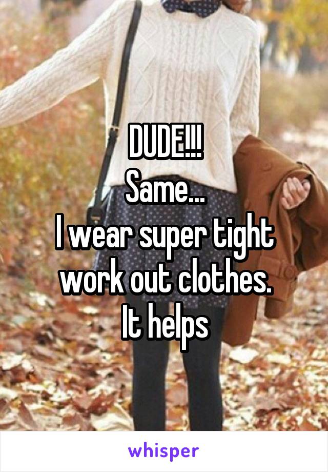 DUDE!!!
Same...
I wear super tight work out clothes.
It helps