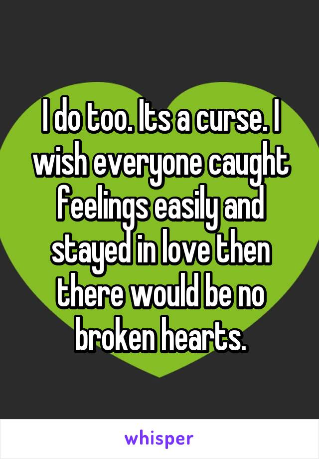 I do too. Its a curse. I wish everyone caught feelings easily and stayed in love then there would be no broken hearts.
