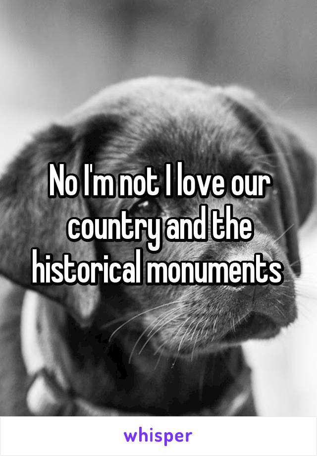 No I'm not I love our country and the historical monuments 