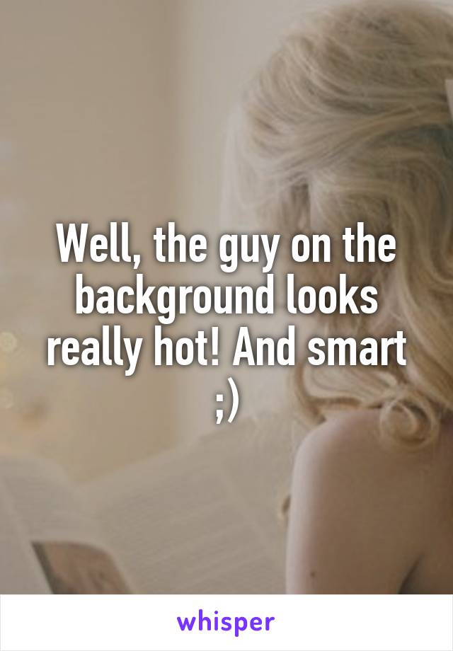 Well, the guy on the background looks really hot! And smart ;)