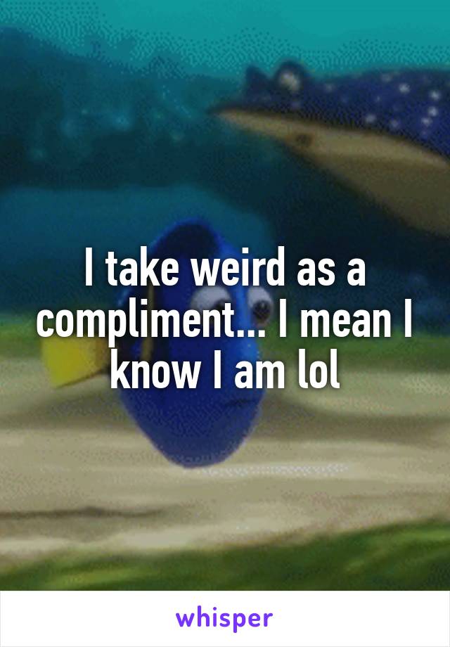 I take weird as a compliment... I mean I know I am lol