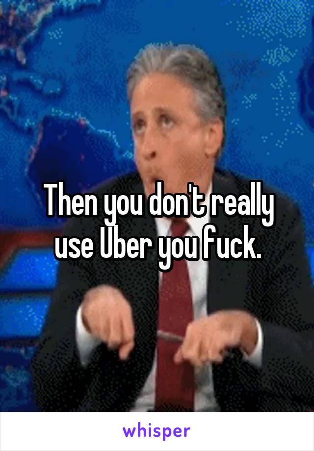 Then you don't really use Uber you fuck.