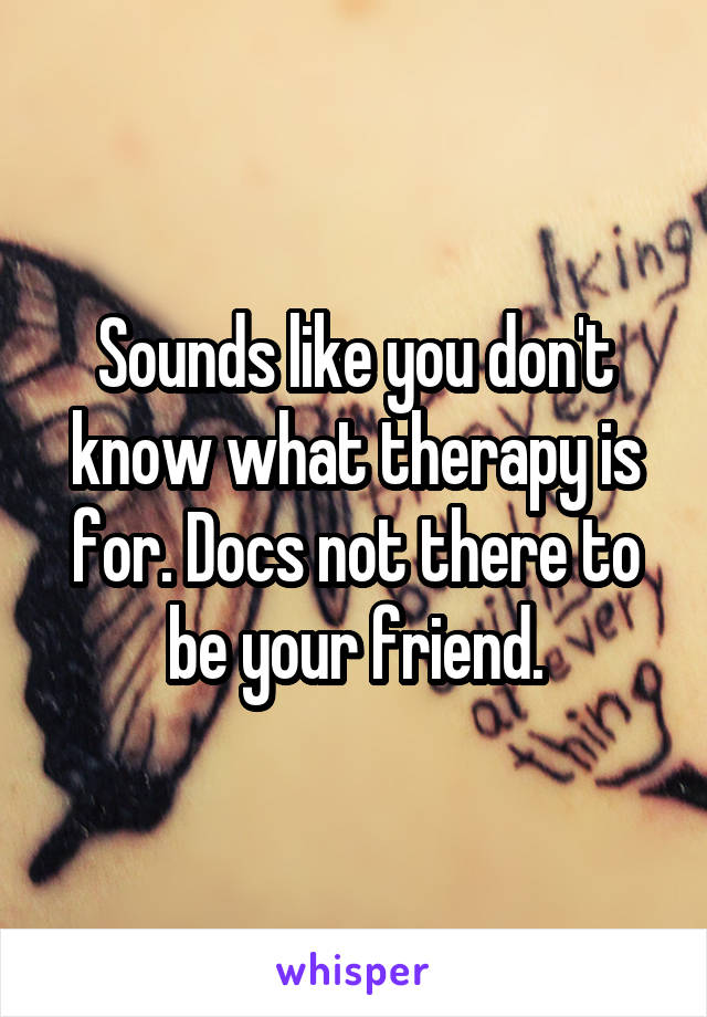 Sounds like you don't know what therapy is for. Docs not there to be your friend.