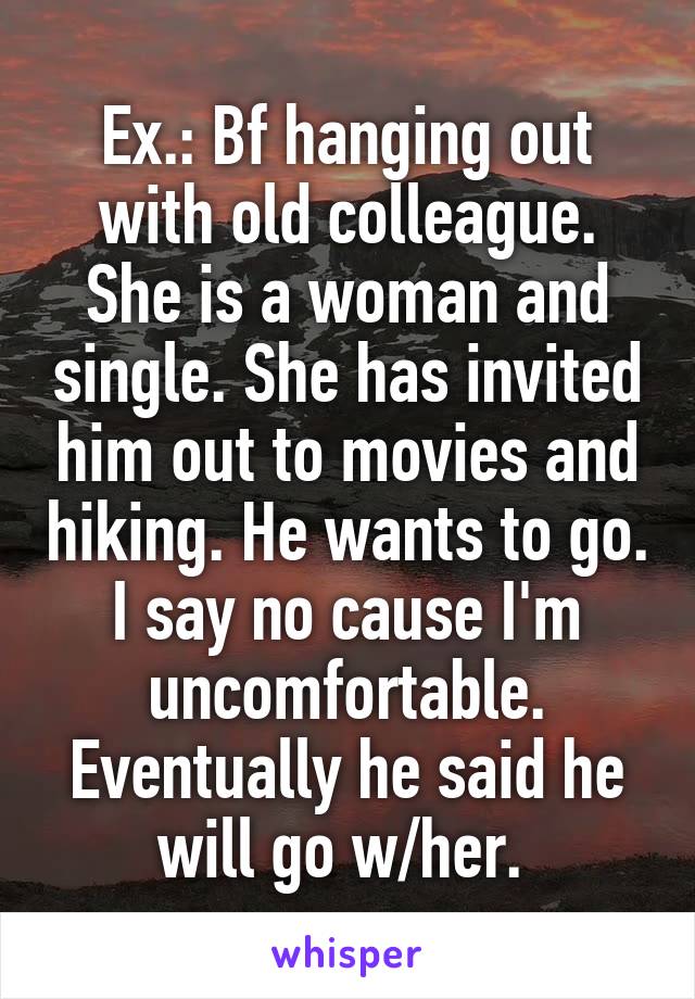 Ex.: Bf hanging out with old colleague. She is a woman and single. She has invited him out to movies and hiking. He wants to go. I say no cause I'm uncomfortable. Eventually he said he will go w/her. 
