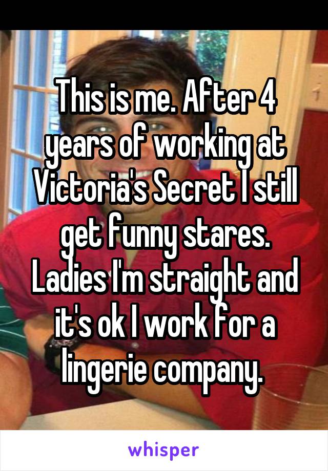 This is me. After 4 years of working at Victoria's Secret I still get funny stares. Ladies I'm straight and it's ok I work for a lingerie company. 