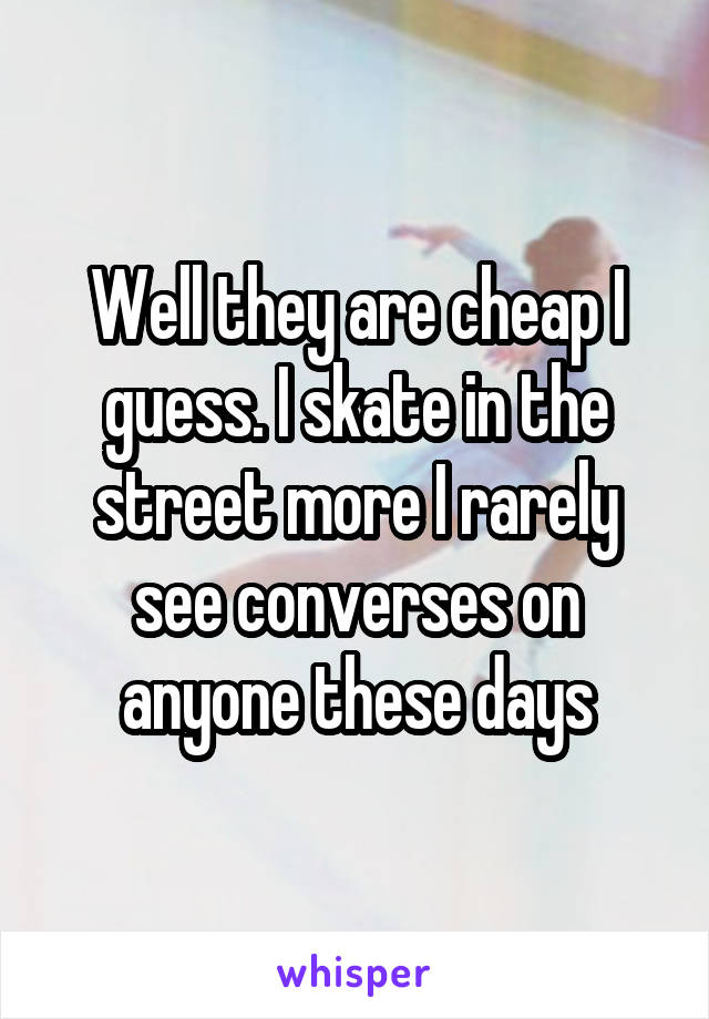 Well they are cheap I guess. I skate in the street more I rarely see converses on anyone these days