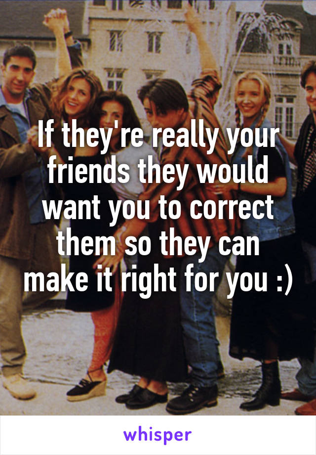 If they're really your friends they would want you to correct them so they can make it right for you :)
