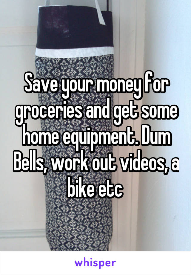 Save your money for groceries and get some home equipment. Dum Bells, work out videos, a bike etc 