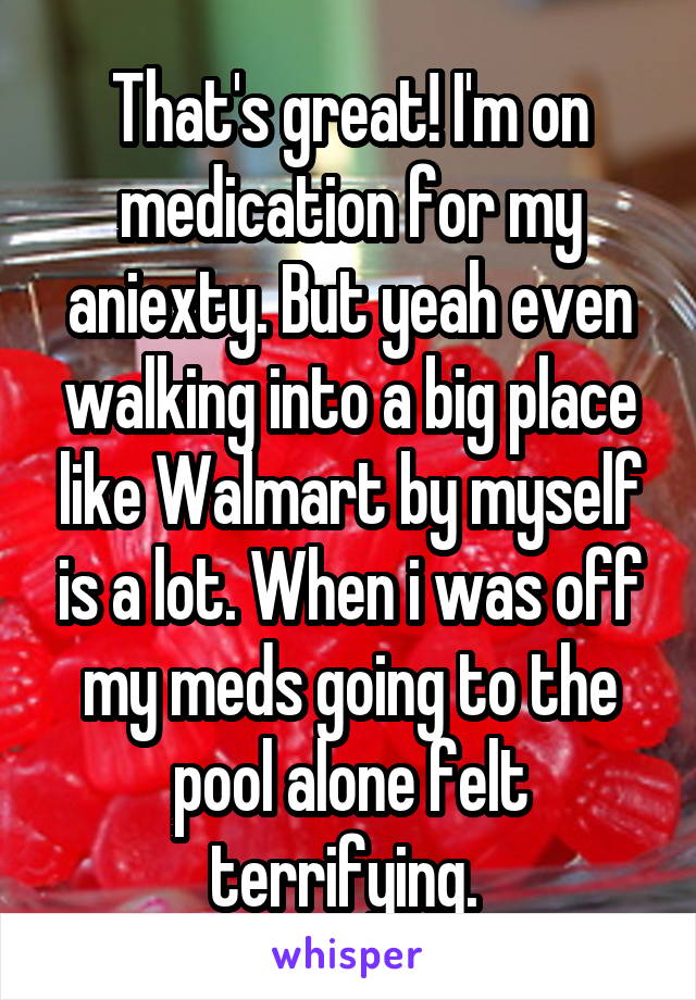 That's great! I'm on medication for my aniexty. But yeah even walking into a big place like Walmart by myself is a lot. When i was off my meds going to the pool alone felt terrifying. 