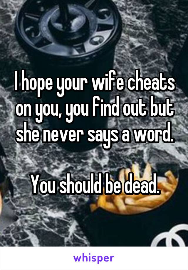 I hope your wife cheats on you, you find out but she never says a word.

You should be dead.