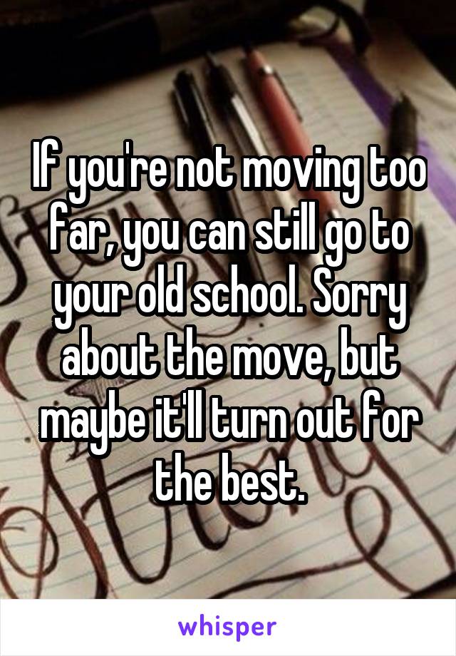 If you're not moving too far, you can still go to your old school. Sorry about the move, but maybe it'll turn out for the best.