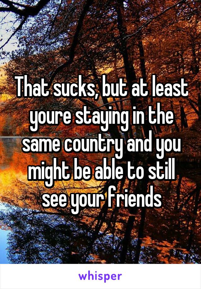 That sucks, but at least youre staying in the same country and you might be able to still see your friends