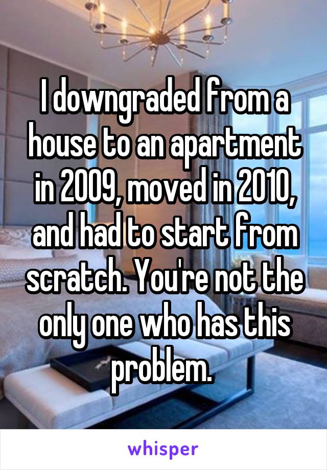 I downgraded from a house to an apartment in 2009, moved in 2010, and had to start from scratch. You're not the only one who has this problem. 