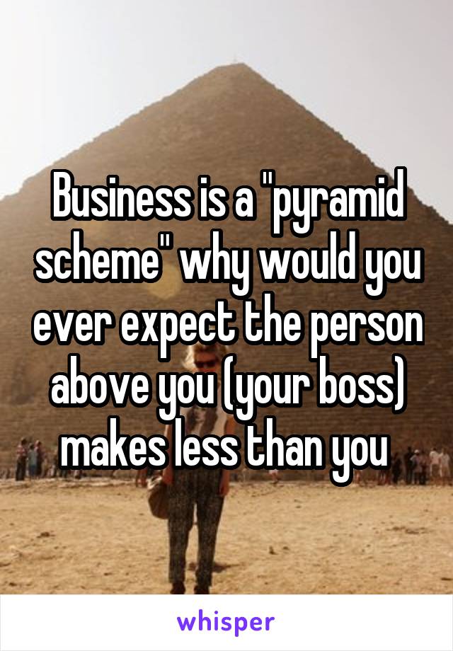 Business is a "pyramid scheme" why would you ever expect the person above you (your boss) makes less than you 