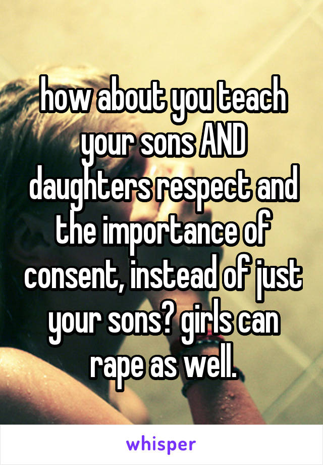 how about you teach your sons AND daughters respect and the importance of consent, instead of just your sons? girls can rape as well.