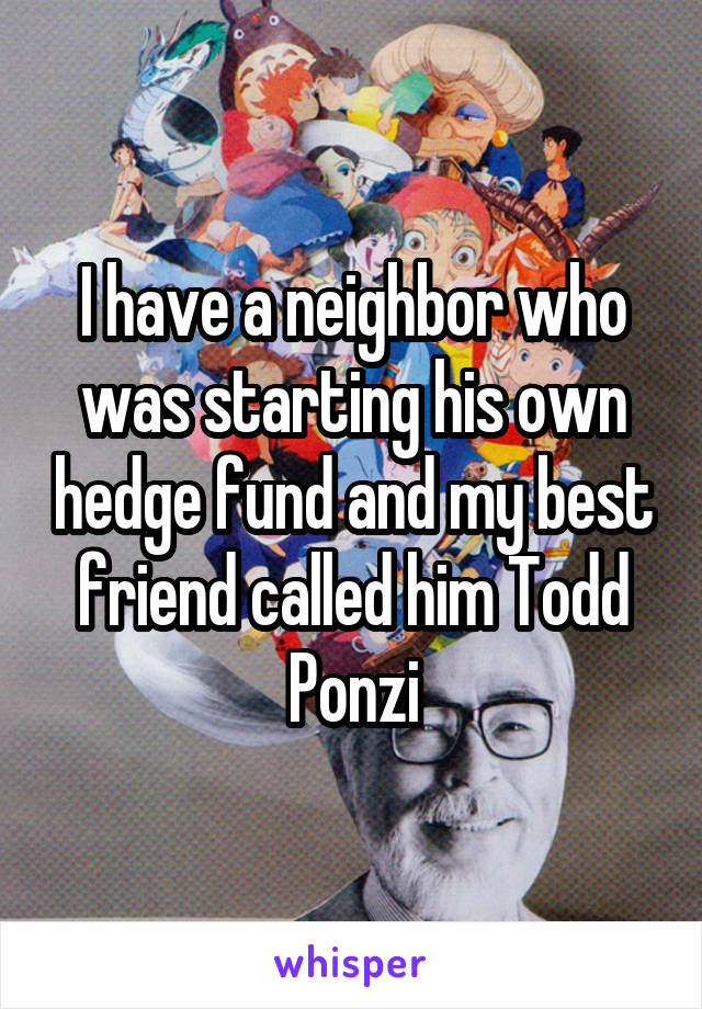 I have a neighbor who was starting his own hedge fund and my best friend called him Todd Ponzi