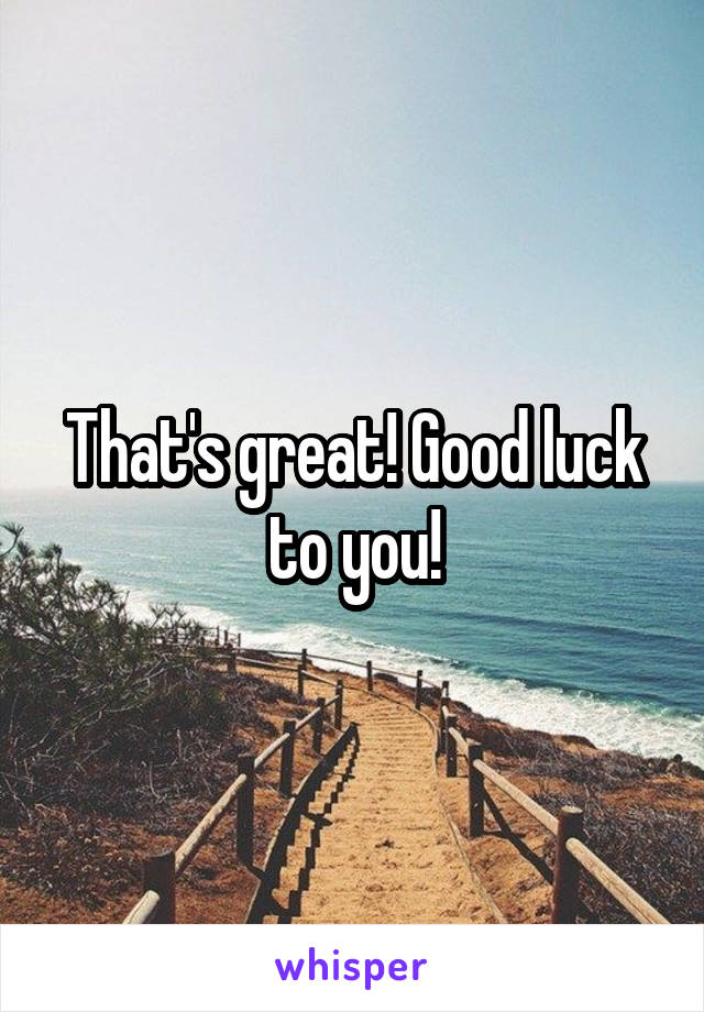 That's great! Good luck to you!