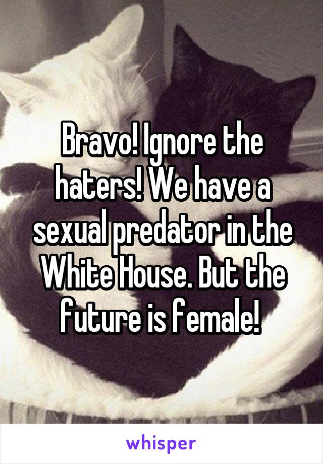 Bravo! Ignore the haters! We have a sexual predator in the White House. But the future is female! 