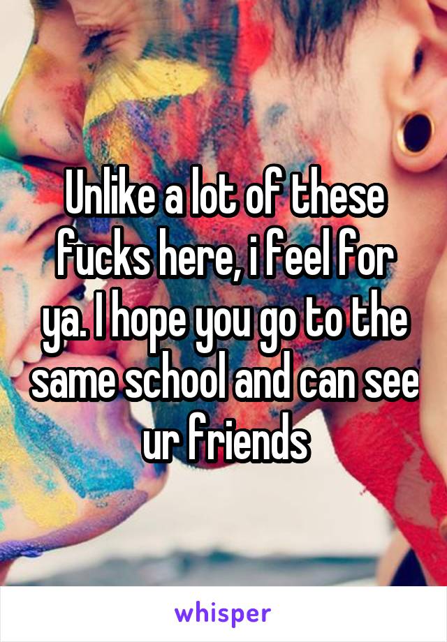 Unlike a lot of these fucks here, i feel for ya. I hope you go to the same school and can see ur friends