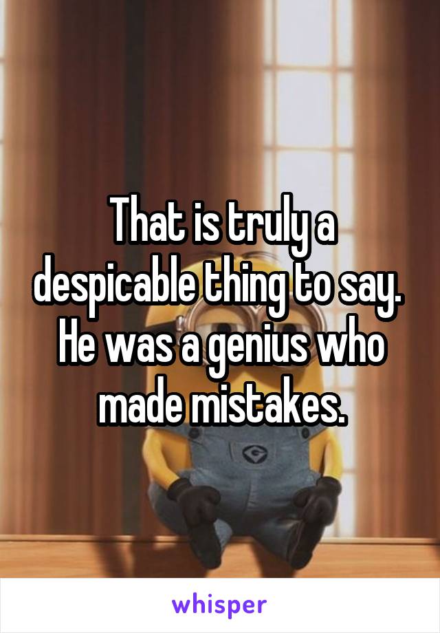 That is truly a despicable thing to say.  He was a genius who made mistakes.
