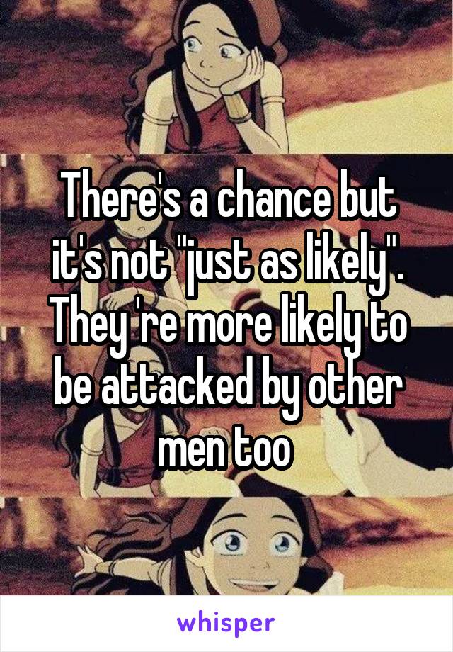 There's a chance but it's not "just as likely". They 're more likely to be attacked by other men too 