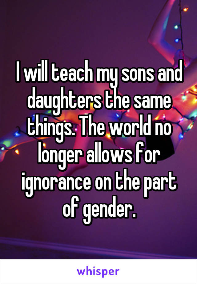 I will teach my sons and daughters the same things. The world no longer allows for ignorance on the part of gender.
