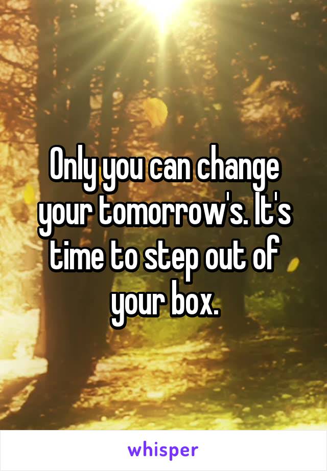 Only you can change your tomorrow's. It's time to step out of your box.