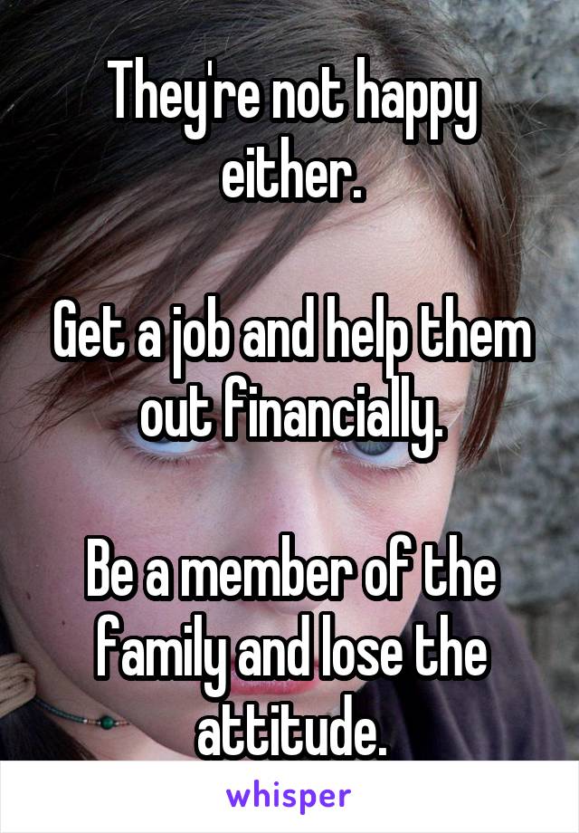 They're not happy either.

Get a job and help them out financially.

Be a member of the family and lose the attitude.
