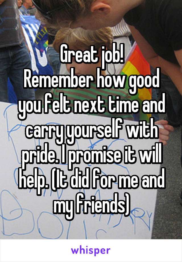 Great job!
Remember how good you felt next time and carry yourself with pride. I promise it will help. (It did for me and my friends)