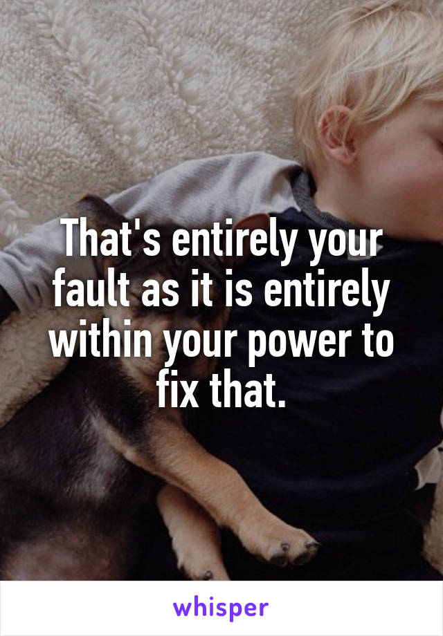 That's entirely your fault as it is entirely within your power to fix that.