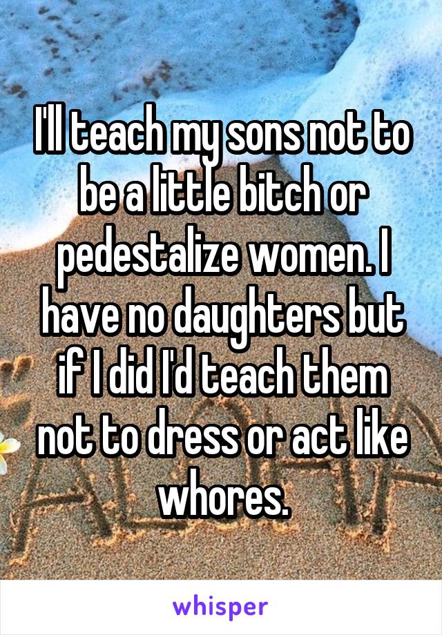 I'll teach my sons not to be a little bitch or pedestalize women. I have no daughters but if I did I'd teach them not to dress or act like whores.
