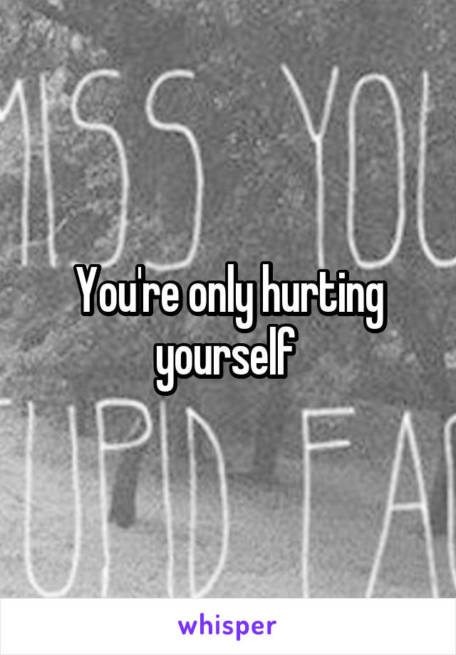 You're only hurting yourself 