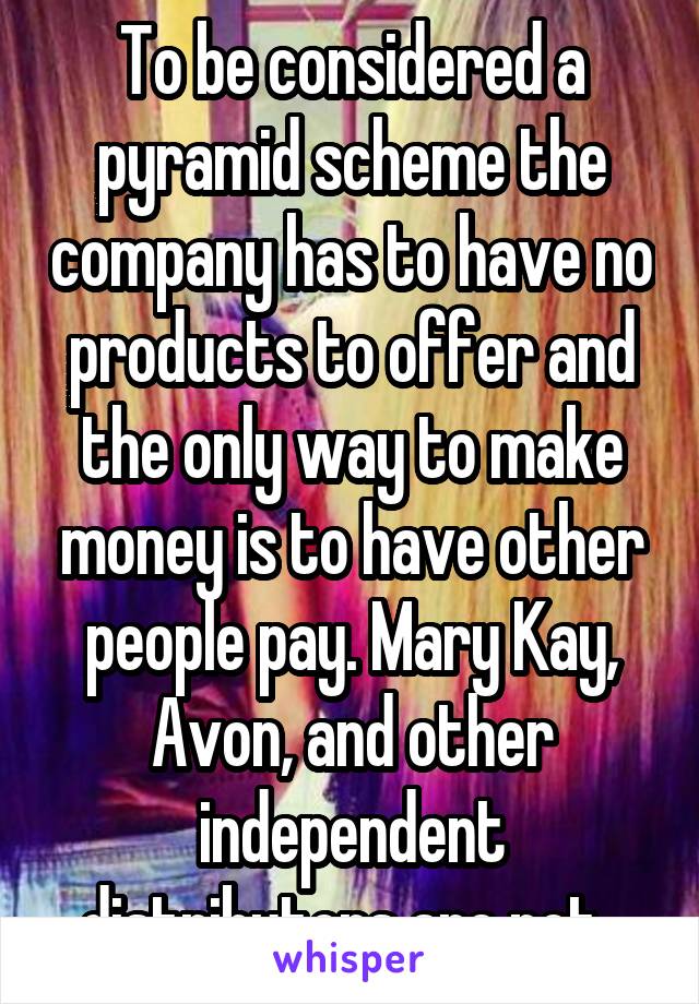 To be considered a pyramid scheme the company has to have no products to offer and the only way to make money is to have other people pay. Mary Kay, Avon, and other independent distributors are not. 