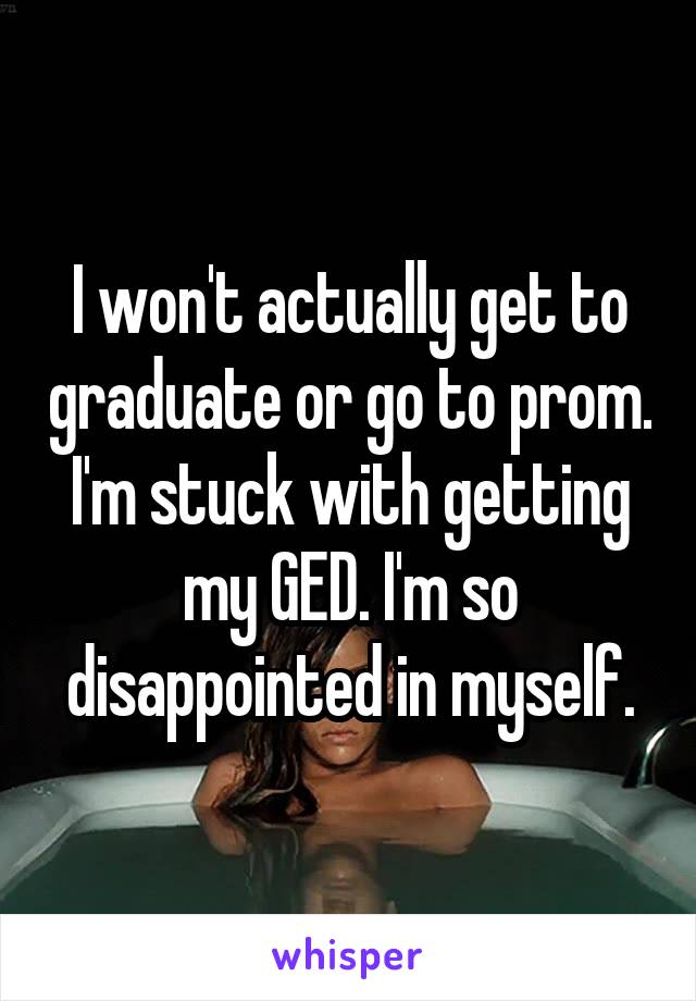 I won't actually get to graduate or go to prom. I'm stuck with getting my GED. I'm so disappointed in myself.
