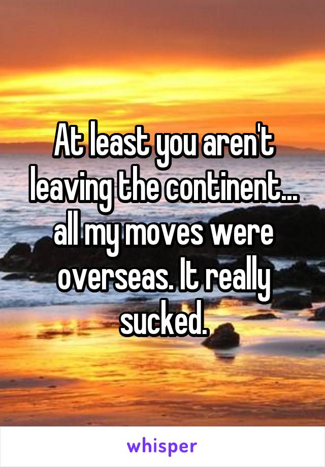 At least you aren't leaving the continent... all my moves were overseas. It really sucked.