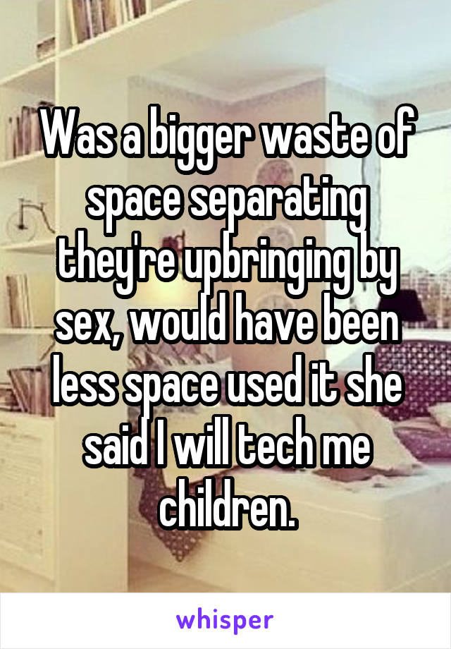 Was a bigger waste of space separating they're upbringing by sex, would have been less space used it she said I will tech me children.