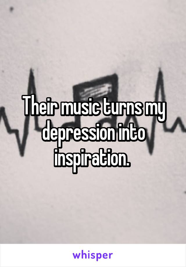 Their music turns my depression into inspiration. 