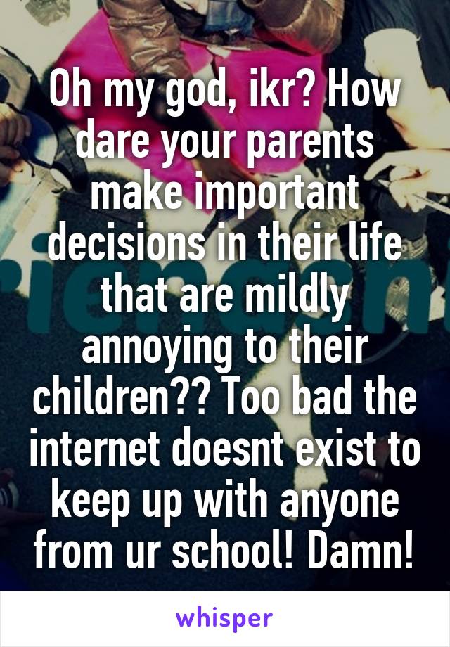 Oh my god, ikr? How dare your parents make important decisions in their life that are mildly annoying to their children?? Too bad the internet doesnt exist to keep up with anyone from ur school! Damn!
