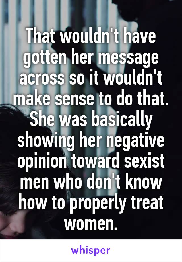 That wouldn't have gotten her message across so it wouldn't make sense to do that. She was basically showing her negative opinion toward sexist men who don't know how to properly treat women.