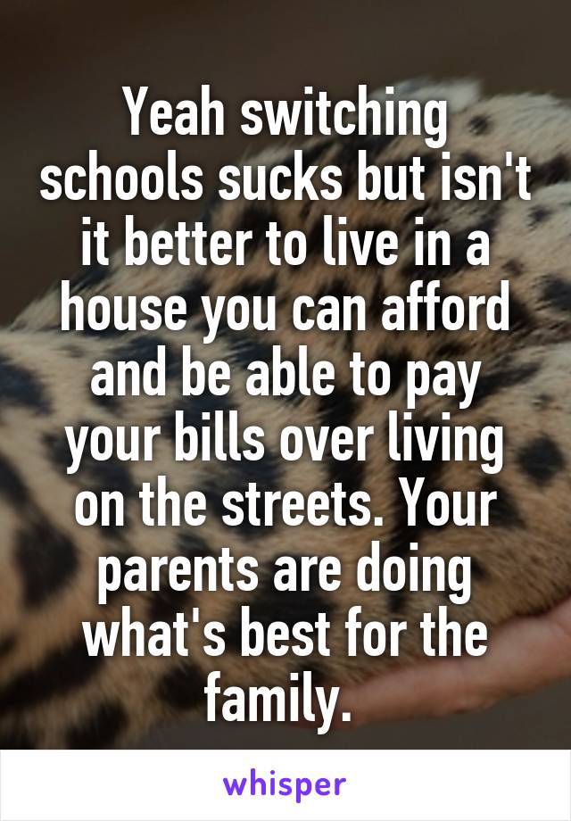 Yeah switching schools sucks but isn't it better to live in a house you can afford and be able to pay your bills over living on the streets. Your parents are doing what's best for the family. 