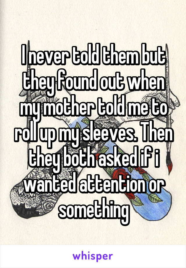 I never told them but they found out when my mother told me to roll up my sleeves. Then they both asked if i wanted attention or something